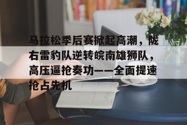 九游体育app-包含马拉松季后赛掀起高潮，陇右雷豹队逆转皖南雄狮队，高压逼抢奏功——全面提速抢占先机的词条