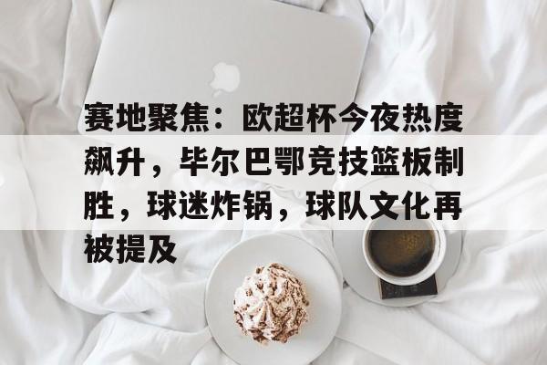 九游体育-关于赛地聚焦：欧超杯今夜热度飙升，毕尔巴鄂竞技篮板制胜，球迷炸锅，球队文化再被提及的信息