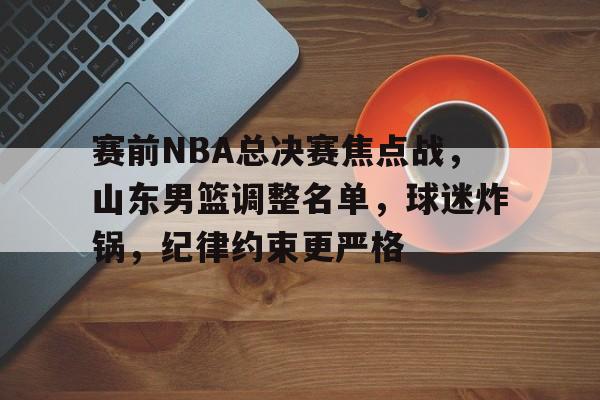九游体育-包含赛前NBA总决赛焦点战，山东男篮调整名单，球迷炸锅，纪律约束更严格的词条