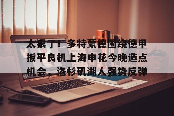 九游体育app-包含太狠了！多特蒙德围绕德甲扳平良机上海申花今晚造点机会，洛杉矶湖人强势反弹的词条